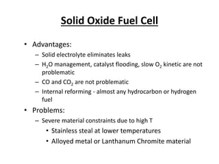 Solid Oxide Fuel Cell
• Advantages:
– Solid electrolyte eliminates leaks
– H2O management, catalyst flooding, slow O2 kinetic are not
problematic
– CO and CO2 are not problematic
– Internal reforming - almost any hydrocarbon or hydrogen
fuel
• Problems:
– Severe material constraints due to high T
• Stainless steal at lower temperatures
• Alloyed metal or Lanthanum Chromite material
 