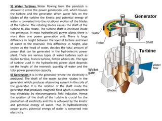 5) Water Turbines Water flowing from the penstock is
allowed to enter the power generation unit, which houses
the turbine and the generator. When water falls on the
blades of the turbine the kinetic and potential energy of
water is converted into the rotational motion of the blades
of the turbine. The rotating blades causes the shaft of the
turbine to also rotate. The turbine shaft is enclosed inside
the generator. In most hydroelectric power plants there is
more than one power generation unit. There is large
difference in height between the level of turbine and level
of water in the reservoir. This difference in height, also
known as the head of water, decides the total amount of
power that can be generated in the hydroelectric power
plant. There are various types of water turbines such as
Kaplan turbine, Francis turbine, Pelton wheels etc. The type
of turbine used in the hydroelectric power plant depends
on the height of the reservoir, quantity of water and the
total power generation capacity
6) Generators It is in the generator where the electricity is
produced. The shaft of the water turbine rotates in the
generator, which produces alternating current in the coils of
the generator. It is the rotation of the shaft inside the
generator that produces magnetic field which is converted
into electricity by electromagnetic field induction. Hence
the rotation of the shaft of the turbine is crucial for the
production of electricity and this is achieved by the kinetic
and potential energy of water. Thus in hydroelectricity
power plants potential energy of water is converted into
electricity.
 