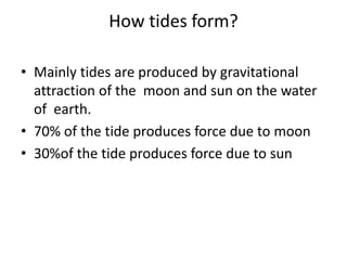 How tides form?
• Mainly tides are produced by gravitational
attraction of the moon and sun on the water
of earth.
• 70% of the tide produces force due to moon
• 30%of the tide produces force due to sun
 