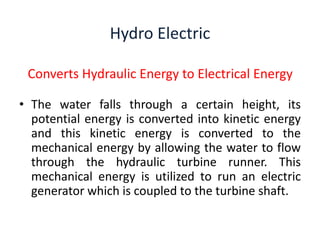 Hydro Electric
Converts Hydraulic Energy to Electrical Energy
• The water falls through a certain height, its
potential energy is converted into kinetic energy
and this kinetic energy is converted to the
mechanical energy by allowing the water to flow
through the hydraulic turbine runner. This
mechanical energy is utilized to run an electric
generator which is coupled to the turbine shaft.
 