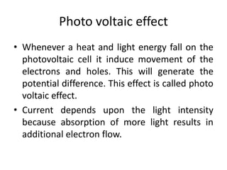 Photo voltaic effect
• Whenever a heat and light energy fall on the
photovoltaic cell it induce movement of the
electrons and holes. This will generate the
potential difference. This effect is called photo
voltaic effect.
• Current depends upon the light intensity
because absorption of more light results in
additional electron flow.
 