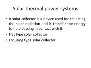 Solar thermal power systems
• A solar collector is a device used for collecting
the solar radiation and it transfer the energy
to fluid passing in contact with it.
• Flat type solar collector
• Focusing type solar collector
 