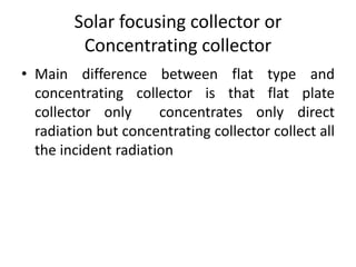 Solar focusing collector or
Concentrating collector
• Main difference between flat type and
concentrating collector is that flat plate
collector only concentrates only direct
radiation but concentrating collector collect all
the incident radiation
 