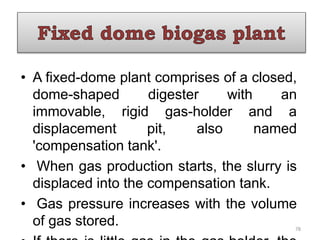• A fixed-dome plant comprises of a closed,
dome-shaped digester with an
immovable, rigid gas-holder and a
displacement pit, also named
'compensation tank'.
• When gas production starts, the slurry is
displaced into the compensation tank.
• Gas pressure increases with the volume
of gas stored. 78
 