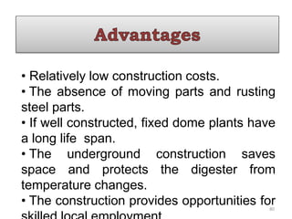 • Relatively low construction costs.
• The absence of moving parts and rusting
steel parts.
• If well constructed, fixed dome plants have
a long life span.
• The underground construction saves
space and protects the digester from
temperature changes.
• The construction provides opportunities for
80
 