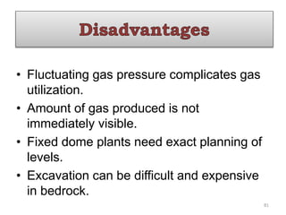 • Fluctuating gas pressure complicates gas
utilization.
• Amount of gas produced is not
immediately visible.
• Fixed dome plants need exact planning of
levels.
• Excavation can be difficult and expensive
in bedrock.
81
 