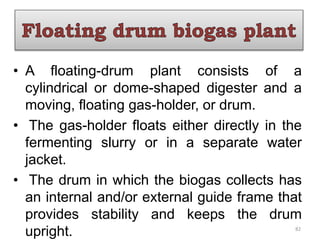 • A floating-drum plant consists of a
cylindrical or dome-shaped digester and a
moving, floating gas-holder, or drum.
• The gas-holder floats either directly in the
fermenting slurry or in a separate water
jacket.
• The drum in which the biogas collects has
an internal and/or external guide frame that
provides stability and keeps the drum
upright. 82
 