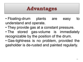 • Floating-drum plants are easy to
understand and operate.
• They provide gas at a constant pressure.
• The stored gas-volume is immediately
recognizable by the position of the drum.
• Gas-tightness is no problem, provided the
gasholder is de-rusted and painted regularly.
84
 
