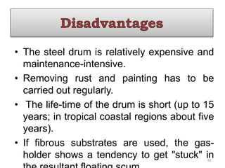 • The steel drum is relatively expensive and
maintenance-intensive.
• Removing rust and painting has to be
carried out regularly.
• The life-time of the drum is short (up to 15
years; in tropical coastal regions about five
years).
• If fibrous substrates are used, the gas-
holder shows a tendency to get "stuck" in
85
 