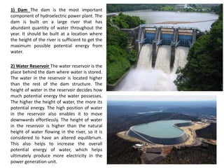 1) Dam The dam is the most important
component of hydroelectric power plant. The
dam is built on a large river that has
abundant quantity of water throughout the
year. It should be built at a location where
the height of the river is sufficient to get the
maximum possible potential energy from
water.
2) Water Reservoir The water reservoir is the
place behind the dam where water is stored.
The water in the reservoir is located higher
than the rest of the dam structure. The
height of water in the reservoir decides how
much potential energy the water possesses.
The higher the height of water, the more its
potential energy. The high position of water
in the reservoir also enables it to move
downwards effortlessly. The height of water
in the reservoir is higher than the natural
height of water flowing in the river, so it is
considered to have an altered equilibrium.
This also helps to increase the overall
potential energy of water, which helps
ultimately produce more electricity in the
power generation unit.
 