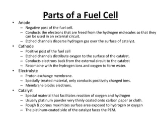 Parts of a Fuel Cell
• Anode
– Negative post of the fuel cell.
– Conducts the electrons that are freed from the hydrogen molecules so that they
can be used in an external circuit.
– Etched channels disperse hydrogen gas over the surface of catalyst.
• Cathode
– Positive post of the fuel cell
– Etched channels distribute oxygen to the surface of the catalyst.
– Conducts electrons back from the external circuit to the catalyst
– Recombine with the hydrogen ions and oxygen to form water.
• Electrolyte
– Proton exchange membrane.
– Specially treated material, only conducts positively charged ions.
– Membrane blocks electrons.
• Catalyst
– Special material that facilitates reaction of oxygen and hydrogen
– Usually platinum powder very thinly coated onto carbon paper or cloth.
– Rough & porous maximizes surface area exposed to hydrogen or oxygen
– The platinum-coated side of the catalyst faces the PEM.
 
