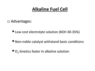 Alkaline Fuel Cell
 Advantages:
Low cost electrolyte solution (KOH 30-35%)
Non-noble catalyst withstand basic conditions
O2 kinetics faster in alkaline solution
 