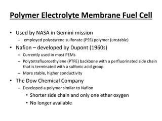 Polymer Electrolyte Membrane Fuel Cell
• Used by NASA in Gemini mission
– employed polystyrene sulfonate (PSS) polymer (unstable)
• Nafion – developed by Dupont (1960s)
– Currently used in most PEMs
– Polytetrafluoroethylene (PTFE) backbone with a perfluorinated side chain
that is terminated with a sulfonic acid group
– More stable, higher conductivity
• The Dow Chemical Company
– Developed a polymer similar to Nafion
• Shorter side chain and only one ether oxygen
• No longer available
 