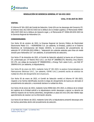 Jr. San Martín 831- Trujillo – La Libertad, Perú
Teléfono (044) 481313
RESOLUCIÓN DE GERENCIA GENERAL Nº GG-032-2023
Lima, 14 de abril de 2023
VISTOS:
El Informe N° 001-2023 del Comité de Selección; Carta S/N con los descargos del Consorcio CF;
el Informe GA/L-ALC-JGE-013-2023 de la Jefatura de la Unidad Logística; el Memorando HDNA-
GR/L-0237-2023 de la Jefatura de Asesoría Legal; y el Memorando N° HDNA-GR-0242-2023 de
la Gerencia Regional de Hidrandina S.A.
CONSIDERANDO:
Con fecha 28 de octubre de 2022, la Empresa Regional de Servicio Público de Electricidad
Electronorte Medio S.A. – HIDRANDINA S.A. (en adelante, la Entidad), publicó en el Sistema
Electrónico de Contrataciones del Estado (SEACE), la convocatoria del procedimiento de
selección N° LP-SM-026-2022-HDNA-1, “Adquisición de cubiertas aislantes para línea de media
tensión para Hidrandina S.A.” (en adelante, el procedimiento de selección).
Con fecha 27 de diciembre de 2022, el Comité de Selección adjudicó la buena pro al Consorcio
CF, conformado por: CF Electric Perú S.A.C. con RUC N° 20609861275; Wenzhou Jinxu Electric
CO LTD. con código de inscripción N° 99000033932; y Energy Tech Latam S.A.C., con RUC N°
20604914141 (en adelante, la Adjudicataria).
Con fecha 05 de enero de 2023, mediante Carta N° 001-2023, la postora Comercializadora de
Fabricaciones Eléctricas S.A.C., (en adelante, COFAE S.A.C.) presentó escrito de solicitud de
nulidad de oficio del otorgamiento de la buena pro.
Con fecha 05 de enero de 2023, el Comité de Selección remitió el Informe N° 001-2023,
respecto a los hechos identificados durante la etapa de otorgamiento de buena pro derivado el
procedimiento de selección y recomendó declarar la nulidad de oficio.
Con fecha 26 de enero de 2023, mediante Carta HDNA-GA/L-041-2023, la Jefatura de la Unidad
de Logística de la Entidad solicitó a la Adjudicataria remitir descargos y ejercer su derecho de
defensa respecto de los hechos advertidos, otorgándole un plazo de cinco (05) días hábiles bajo
apercibimiento de resolver con la información obrante.
Con fecha 02 de febrero de 2023, mediante Carta S/N, la Adjudicataria presentó descargos ante
los hechos advertidos dentro del procedimiento de selección.
IDROGO ORE
Elizabeth Jane
FAU
20132023540
hard
Firmado digitalmente por IDROGO ORE Elizabeth Jane
FAU 20132023540 hard
Nombre de reconocimiento (DN): c=PE, st=Trujillo-La
Libertad, l=Trujillo, o=EMPRESA REGIONAL DE SERVICIO
PUBLICO DE ELECTRICIDAD ELECTRONORTEMEDIO
SOCIEDAD ANONIMA - HIDRANDINA,
2.5.4.97=NTRPE-20132023540,
ou=EREP_PJ_RENIEC_SOLICITUD:00000623032,
ou=20132023540, sn=IDROGO ORE,
givenName=Elizabeth Jane,
serialNumber=PNOPE-18112756, cn=IDROGO ORE
Elizabeth Jane FAU 20132023540 hard
Fecha: 2023.04.14 15:22:29 -05'00'
 
