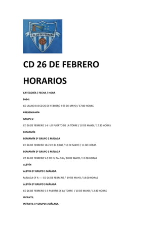 CD 26 DE FEBRERO
HORARIOS
CATEGORÍA / FECHA / HORA
Bebé:
CD LAURO 8-0 CD 26 DE FEBRERO / 09 DE MAYO / 17:00 HORAS
PREBENJAMÍN
GRUPO 2
CD 26 DE FEBRERO 1-6 UD PUERTO DE LA TORRE / 10 DE MAYO / 12:30 HORAS
BENJAMÍN
BENJAMÍN 2ª GRUPO 2 MÁLAGA
CD 26 DE FEBRERO 18-2 CD EL PALO / 10 DE MAYO / 11:00 HORAS
BENJAMÍN 2ª GRUPO 3 MÁLAGA
CD 26 DE FEBRERO 5-7 CD EL PALO B / 10 DE MAYO / 11:00 HORAS
ALEVÍN
ALEVIN 1º GRUPO 1 MÁLAGA
MÁLAGA CF A ---- CD 26 DE FEBRERO / 19 DE MAYO / 18:00 HORAS
ALEVÍN 2º GRUPO 3 MÁLAGA
CD 26 DE FEBRERO 5-3 PUERTO DE LA TORRE / 10 DE MAYO / 12:30 HORAS
INFANTIL
INFANTIL 1º GRUPO 1 MÁLAGA
 