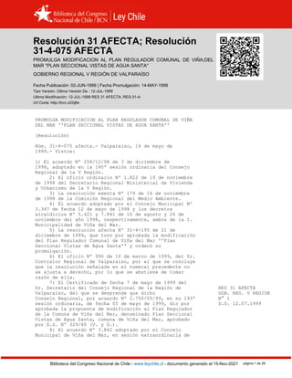 Resolución 31 AFECTA (1999)
Biblioteca del Congreso Nacional de Chile - www.leychile.cl - documento generado el 15-Nov-2021 página 1 de 29
Resolución 31 AFECTA; Resolución
31-4-075 AFECTA
PROMULGA MODIFICACION AL PLAN REGULADOR COMUNAL DE VIÑA;DEL
MAR ''PLAN SECCIONAL VISTAS DE AGUA SANTA''
GOBIERNO REGIONAL V REGIÓN DE VALPARAÍSO
Fecha Publicación: 02-JUN-1999 | Fecha Promulgación: 14-MAY-1999
Tipo Versión: Última Versión De : 12-JUL-1999
Ultima Modificación: 12-JUL-1999 RES 31 AFECTA; RES-31-4-
Url Corta: http://bcn.cl/2ij6e
PROMULGA MODIFICACION AL PLAN REGULADOR COMUNAL DE VIÑA
DEL MAR ''PLAN SECCIONAL VISTAS DE AGUA SANTA''
(Resolución)
Núm. 31-4-075 afecta.- Valparaíso, 14 de mayo de
1999.- Vistos:
1) El acuerdo Nº 258/12/98 de 3 de diciembre de
1998, adoptado en la 180ª sesión ordinaria del Consejo
Regional de la V Región.
2) El oficio ordinario Nº 1.822 de 19 de noviembre
de 1998 del Secretario Regional Ministerial de Vivienda
y Urbanismo de la V Región.
3) La resolución exenta Nº 179 de 16 de noviembre
de 1998 de la Comisión Regional del Medio Ambiente.
4) El acuerdo adoptado por el Concejo Municipal Nº
3.347 de fecha 12 de mayo de 1998 y los decretos
alcaldicios Nº 5.421 y 7.841 de 10 de agosto y 26 de
noviembre del año 1998, respectivamente, ambos de la I.
Municipalidad de Viña del Mar.
5) La resolución afecta Nº 31-4-195 de 21 de
diciembre de 1999, que tuvo por aprobada la modificación
del Plan Regulador Comunal de Viña del Mar ''Plan
Seccional Vistas de Agua Santa'' y ordenó su
promulgación.
6) El oficio Nº 996 de 16 de marzo de 1999, del Sr.
Contralor Regional de Valparaíso, por el que se concluye
que la resolución señalada en el numeral precedente no
se ajusta a derecho, por lo que se abstiene de tomar
razón de ella.
7) El Certificado de fecha 7 de mayo de 1999 del
Sr. Secretario del Consejo Regional de la Región de RES 31 AFECTA
Valparaíso, del que se desprende que dicho GOB. REG. V REGION
Consejo Regional, por acuerdo Nº 2.750/05/99, en su 193ª N° 1
sesión ordinaria, de fecha 05 de mayo de 1999, dio por D.O. 12.07.1999
aprobada la propuesta de modificación al Plan Regulador
de la Comuna de Viña del Mar, denominado Plan Seccional
Vistas de Agua Santa, comuna de Viña del Mar, aprobado
por D.S. Nº 329/80 (V. y U.).
8) El acuerdo Nº 3.842 adoptado por el Concejo
Municipal de Viña del Mar, en sesión extraordinaria de
 