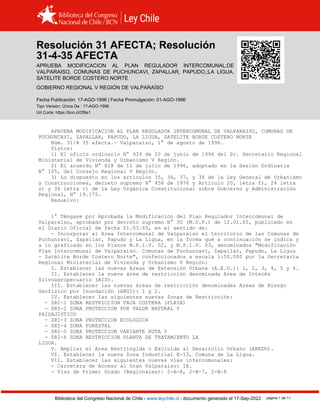 Resolucion 31 AFECTA (1996)
Biblioteca del Congreso Nacional de Chile - www.leychile.cl - documento generado el 17-Sep-2022 página 1 de 11
Resolución 31 AFECTA; Resolución
31-4-35 AFECTA
APRUEBA MODIFICACION AL PLAN REGULADOR INTERCOMUNAL;DE
VALPARAISO, COMUNAS DE PUCHUNCAVI, ZAPALLAR, PAPUDO,;LA LIGUA,
SATELITE BORDE COSTERO NORTE
GOBIERNO REGIONAL V REGIÓN DE VALPARAÍSO
Fecha Publicación: 17-AGO-1996 | Fecha Promulgación: 01-AGO-1996
Tipo Versión: Única De : 17-AGO-1996
Url Corta: https://bcn.cl/2f8a1
APRUEBA MODIFICACION AL PLAN REGULADOR INTERCOMUNAL DE VALPARAISO, COMUNAS DE
PUCHUNCAVI, ZAPALLAR, PAPUDO, LA LIGUA, SATELITE BORDE COSTERO NORTE
Núm. 31/4 35 afecta.- Valparaíso, 1° de agosto de 1996.
Vistos:
1) El oficio ordinario N° 939 de 20 de junio de 1996 del Sr. Secretario Regional
Ministerial de Vivienda y Urbanismo V Región.
2) El acuerdo N° 828 de 11 de julio de 1996, adoptado en la Sesión Ordinaria
N° 105, del Consejo Regional V Región.
3) Lo dispuesto en los artículos 35, 36, 37, y 38 de la Ley General de Urbanismo
y Construcciones, decreto supremo N° 458 de 1976 y Artículo 20, letra f), 24 letra
o) y 36 letra c) de la Ley Orgánica Constitucional sobre Gobierno y Administración
Regional, N° 19.175.
Resuelvo:
1° Téngase por Aprobada la Modificación del Plan Regulador Intercomunal de
Valparaíso, aprobado por decreto supremo N° 30 (M.O.P.) de 12.01.65, publicado en
el Diario Oficial de fecha 01.03.65, en el sentido de:
- Incorporar al Area Intercomunal de Valparaíso el territorio de las Comunas de
Puchuncaví, Zapallar, Papudo y La Ligua, en la forma que a continuación se indica y
a lo graficado en los Planos M.P.I.V. 02, y M.P.I.V. 03, denominados "Modificación
Plan Intercomunal de Valparaíso. Comunas de Puchuncaví, Zapallar, Papudo, La Ligua
- Satélite Borde Costero Norte", confeccionados a escala 1:50.000 por la Secretaría
Regional Ministerial de Vivienda y Urbanismo V Región:
I. Establecer las nuevas Areas de Extensión Urbana (A.E.U.): 1, 2, 3, 4, 5 y 6.
II. Establecer la nueva área de restricción denominada Area de Interés
Silvoagropecuario (AIS).
III. Establecer las nuevas áreas de restricción denominadas Areas de Riesgo
Geofísico por Inundación (ARGI): 1 y 2.
IV. Establecer las siguientes nuevas Zonas de Restricción:
- ZRI-1 ZONA RESTRICCION FAJA COSTERA (PLAYA)
- ZRI-2 ZONA PROTECCION POR VALOR NATURAL Y
PAISAJISTICO
- ZRI-3 ZONA PROTECCION ECOLOGICA
- ZRI-4 ZONA FORESTAL
- ZRI-5 ZONA PROTECCION VARIANTE RUTA 5
- ZRI-6 ZONA RESTRICCION PLANTA DE TRATAMIENTO LA
LIGUA.
V. Ampliar el Area Restringida o Excluida al Desarrollo Urbano (AREDU).
VI. Establecer la nueva Zona Industrial E-13, Comuna de La Ligua.
VII. Establecer las siguientes nuevas vías intercomunales:
- Carretera de Acceso al Gran Valparaíso: 1E.
- Vías de Primer Grado (Regionales): 2-A-8, 2-B-7, 2-B-8
 