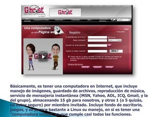 Básicamente, es tener una computadora en Internet, que incluye manejo de imágenes, guardado de archivos, reproducción de música, servicio de mensajería instantánea (MSN, Yahoo, AOL, ICQ, Gmail, y la del grupo), almacenando 15 gb para nosotros, y otros 1 (o 5 quizás, no estoy seguro) por miembro invitado. Incluye fondo de escritorio, juegos, y se parece bastante a Linux su manejo, en si es tener una "computadora virtual" ya que cumple casi todas las funciones.