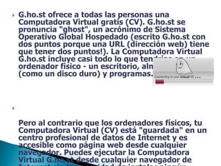 G.ho.st ofrece a todas las personas una Computadora Virtual gratis (CV). G.ho.st se pronuncia "ghost", un acrónimo de Sistema Operativo Global Hospedado (escrito G.ho.st con dos puntos porque una URL (dirección web) tiene que tener dos puntos!). La Computadora Virtual G.ho.st incluye casi todo lo que tendrías en un ordenador físico - un escritorio, almacén de datos (como un disco duro) y programas. Pero al contrario que los ordenadores físicos, tu Computadora Virtual (CV) está "guardada" en un centro profesional de datos de Internet y es accesible como página web desde cualquier navegador. Puedes ejecutar la Computadora Virtual G.ho.st desde cualquier navegador de Internet sin la necesidad de instalar ningún software o "sincronizar" archivos. Solo escribe tu usuario y contraseña, y continúa usando tu Computadora Virtual exactamente como la dejaste. 