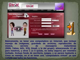 Básicamente, es tener una computadora en Internet, que incluye manejo de imágenes, guardado de archivos, reproducción de música, servicio de mensajería instantánea (MSN, Yahoo, AOL, ICQ, Gmail, y la del grupo), almacenando 15 gb para nosotros, y otros 1 (o 5 quizás, no estoy seguro) por miembro invitado. Incluye fondo de escritorio, juegos, y se parece bastante a Linux su manejo, en si es tener una "computadora virtual" ya que cumple casi todas las funciones.
