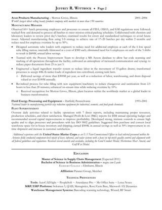 JEFFREY R. WITTROCK                      • Page 2


Avon Products Manufacturing – Morton Grove, Illinois                                                            2001–2006
World’s largest direct selling beauty products company with markets in more than 150 countries.
MANUFACTURING MANAGER
Observed 60+ batch processing employees and processes to ensure all FDA, OSHA, and GM regulations were followed;
tracked flow and demand to process all batches to meet mission-critical packing schedules. Collaborated with chemists and
laboratory leaders to review prior day’s batches; examined results for errors and standardized techniques to avoid future
issues. Adjusted manufacturing flow using 5-S strategy to achieve rate of 17–20 batches per day within 2 months and
reduce need for employee overtime by up to 50%.
• Designed automatic tube loaders with engineers to reduce need for additional employee at each of the 6 low speed
    tube filling station; internally fabricated at a cost of $300 each; eliminated need for 6 employees on each of the 3 shifts
    to result in $600K annual labor savings.
• Teamed with the Process Improvement Team to develop a MS Access database to allow bar code scanning and
    tracking of all operations throughout the facility; cultivated an atmosphere of increased communication and synergy to
    reduce paper documents from 25 to just 5.
• Engineered a liquid ingredient transfer system to reduce labor in the movement of 55-gallon drums; transformed
    processes to accept 40K-lb tanker loads of ingredient into retrofitted, existing tank farm.
    o Delivered savings of more than $300M per year, as well as a reduction of labor, warehousing, and drum disposal
         valued at over $100M annually.
• Revitalized process for tube filling with new equipment/machinery to reduce changeover and sanitization from 2.5
    hours to less than 20 minutes; enhanced on-stream time while reducing overtime by 10%.
    o Received recognition for Morton Grove, Illinois, plant location within the worldwide market as a global leader in
         business transformation.

Fluid Energy Processing and Equipment – Hatfield, Pennsylvania                                                         1993–2001
National leader in manufacturing particle-size reduction equipment for industrial, cosmetic, and food-grade chemicals.
PLANT SUPERINTENDENT
Oversaw daily activities related to facility operations with 7 direct reports, including maintaining proper resources,
production schedules, and client satisfaction. Managed Profit & Loss (P&L) reports for $4M annual operating budget and
recommended several capital improvements to improve profitability. Developed strong, intrinsic controls to ensure high
quality and to align processes and procedures with key ISO 9002 guidelines. Suggested firm purchase and convert local
warehouse space for in-house inventory and shipping; earned $500K in annual savings as well as 50% improvement in on-
time shipment and increase in customer satisfaction.
 Additional experience with the United States Marine Corps as an E-5 Non-Commissioned Officer to lead enlisted personnel within the
Avionics field; conducted component-level repair of laser, infrared, and radar systems with a focus on top-notch quality control and alignment with
all federal guidelines and regulations. Received several awards and accolades, including the Good Conduct Medal, Meritorious Mast Award, and
                                                                  Gulf War Medal.


                                                                 EDUCATION
                               Master of Science in Supply Chain Management (Expected 2011)
                               Bachelor of Science in Business Administration – magna cum Laude
                                             ELMHURST COLLEGE – Elmhurst, Illinois
                                                   Affiliation: Paranet Group, Member

                                                          TECHNICAL PROFICIENCIES
                Tools: AutoCAD light ~ PeopleSoft ~ Attendance Pro ~ Ms Office Suite ~ Lotus Notes
              MRP/ERP Platforms: Solomon 5, QAD, Manugistics, Ross/Gem Base, Microsoft AX Dynamics
                 Warehouse Management Systems: Barcoding scanning technology, Wizard, RF Smart
 