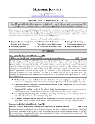 M ARJORIE J OSAPHAT
                                           m_josaphat@yahoo.com
                                  http://www.linkedin.com/in/marjoriejosaphat

                             PROFILE: HUMAN RESOURCES EXECUTIVE
  Over 13 years of leadership experience including 8 years developing and implementing HR
     strategies that optimize employee performance, productivity, morale, and retention.

Career marked by attracting, developing, and retaining talent committed to organizational mission and vision.
Develop and introduce HR policies and procedures that impact organizational development, employee relations,
and staff services. Recognized for building and leading large teams to meet objectives within time and cost
parameters. Foster collaborations and build consensus around HR solutions.
                                 Demonstrated strengths and accomplishments in:
 Program/Project Management  Staff Recruitment & Retention                           Strategic HR Planning
 Training & Development      Policy & Procedures Development                         Performance Management
 Talent Management           HR Information Systems (HRIS)                           Regulatory Compliance

                                                   EXPERIENCE

Los Angeles Unified School District (LAUSD)
HR Director, Certificated Employment Operations & Support Services                                    2008 – Present
 Provide strategic leadership for Adult Education, Early Education, Substitute, and Salary Allocation departments.
 Develop and implement certificated employee policies/procedures and workforce production strategies/processes.
 Manage employee reassignments/transfers and interim staffing. Coordinate processing of leaves of absence,
 terminations, retirements, professional experts, community representatives, and student aides. Facilitate weekly staff
 meetings and participate in senior staff meetings. Work with technological systems, collaborate across multiple
 internal departments, coordinate staffing reports, and contribute to labor negotiations. Monitor state/federal
 regulatory compliance for 30K+ employees. Lead team of 5 Assistant Directors and 11 Specialists, plus ~100
 personnel reporting through them. Deliver relevant communiqués to all 900 school sites. Report directly to LAUSD
 Board of Education.
    Orchestrated successful reduction in force initiative for 8K+ employees over period of four
       consecutive years by giving ample notices and maintaining exceptional records recognized by hearing judge.
    Coordinated hiring, processing, and successful retention of 40K+ employees for nation’s second
       largest district for three years running.
    Maintained 98% staffing rate for all 900 schools during last three years through selective recruitment
       and hiring, employment fair participation, and teacher/staff training and development initiatives.
    Cut employment processing time in half by restructuring, streamlining, and consolidating department
       with other HR divisions and cross-training existing staff.
    Expedited substitute teacher requests and deployment by initiating acquisition and deployment of
       WebConnect system to request and deploy 6K+ substitutes to more than 800 schools throughout district.

Los Angeles Unified School District (LAUSD)
Assistant Director, Certificated Employment Operations & Support Services                                 2006 – 2008
 Promoted to monitor federal and state compliance regulations for 30K+ employees. Communicated certificated
 employment information to all 900 school sites. Reported department performance and data analytics to LAUSD
 Board of Education. Managed and evaluated performance of staff including ~60 Assignment Technicians and 3 HR
 Analysts. Contributed to labor negotiations.
 