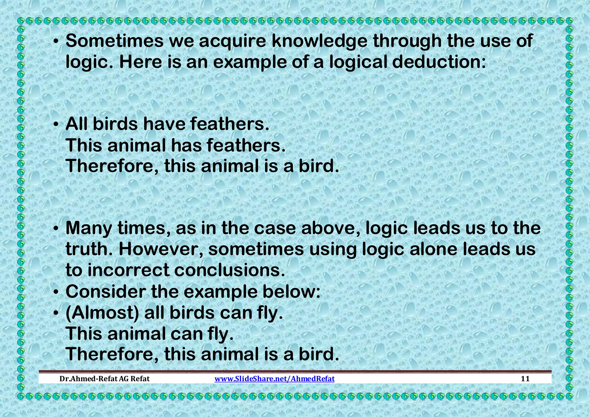 • Sometimes we acquire knowledge through the use of
logic. Here is an example of a logical deduction:
• All birds have feathers.
This animal has feathers.
Therefore, this animal is a bird.
• Many times, as in the case above, logic leads us to the
truth. However, sometimes using logic alone leads us
to incorrect conclusions.
• Consider the example below:
• (Almost) all birds can fly.
This animal can fly.
Therefore, this animal is a bird.
Dr.Ahmed-Refat AG Refat

www.SlideShare.net/AhmedRefat

11

 