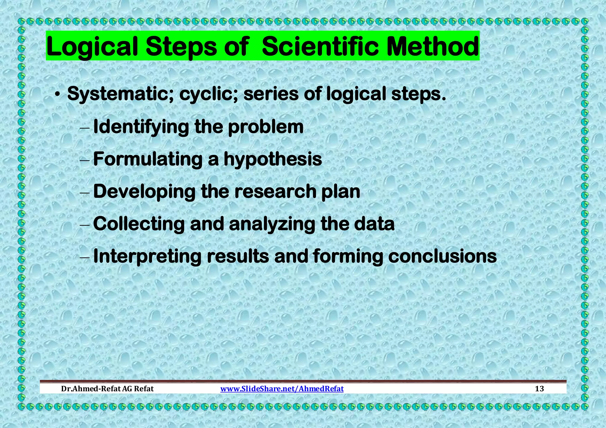 Logical Steps of Scientific Method
• Systematic; cyclic; series of logical steps.
– Identifying the problem
– Formulating a hypothesis
– Developing the research plan
– Collecting and analyzing the data
– Interpreting results and forming conclusions

Dr.Ahmed-Refat AG Refat

www.SlideShare.net/AhmedRefat

13

 
