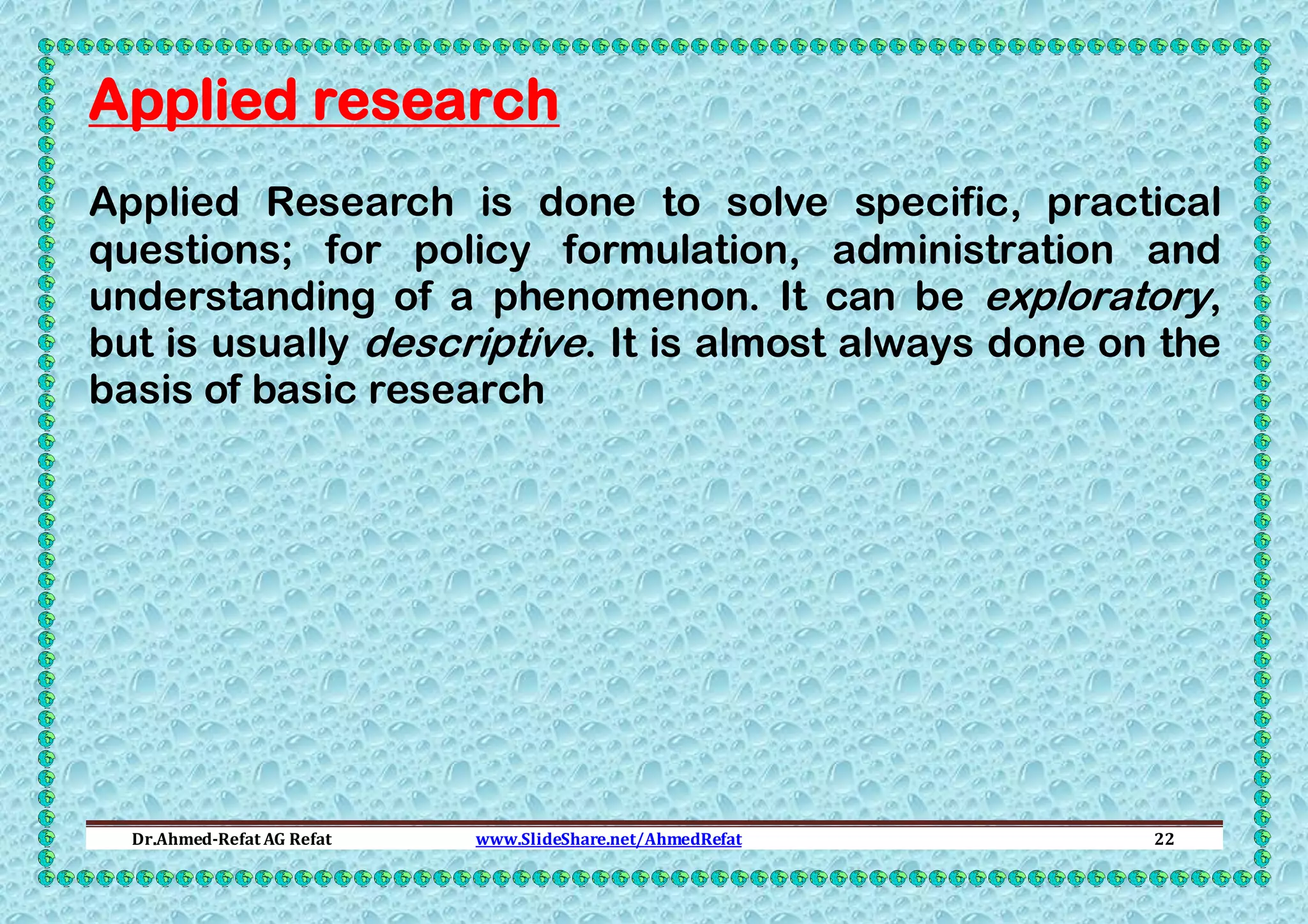 Applied research
Applied Research is done to solve specific, practical
questions; for policy formulation, administration and
understanding of a phenomenon. It can be exploratory,
but is usually descriptive. It is almost always done on the
basis of basic research

Dr.Ahmed-Refat AG Refat

www.SlideShare.net/AhmedRefat

22

 