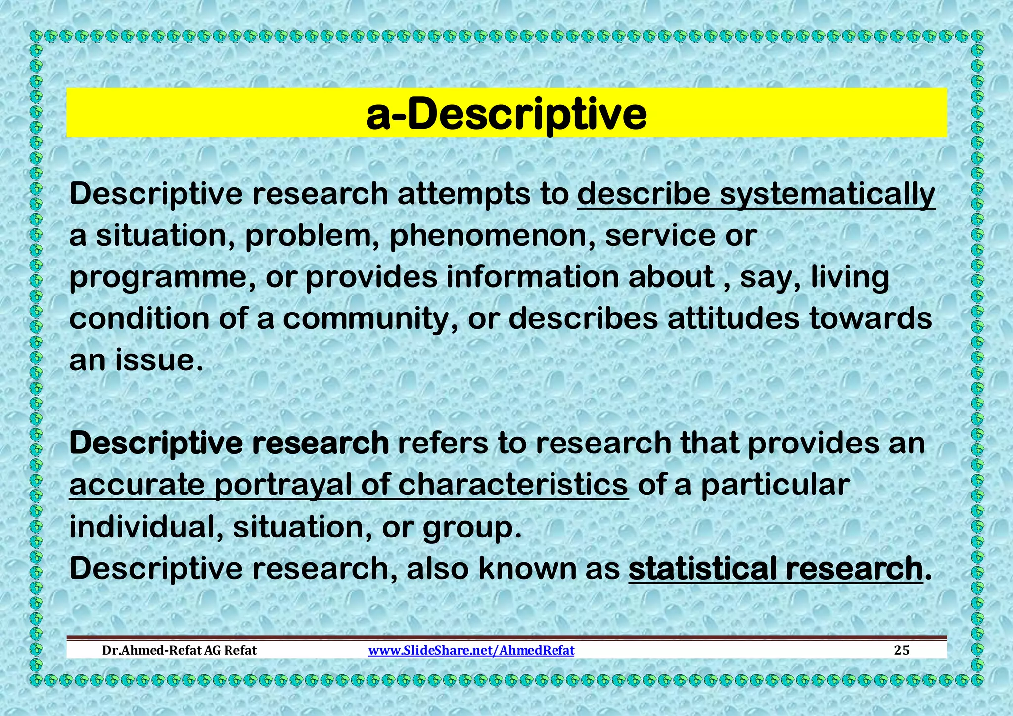 a-Descriptive
Descriptive research attempts to describe systematically
a situation, problem, phenomenon, service or
programme, or provides information about , say, living
condition of a community, or describes attitudes towards
an issue.
Descriptive research refers to research that provides an
accurate portrayal of characteristics of a particular
individual, situation, or group.
Descriptive research, also known as statistical research.
Dr.Ahmed-Refat AG Refat

www.SlideShare.net/AhmedRefat

25

 
