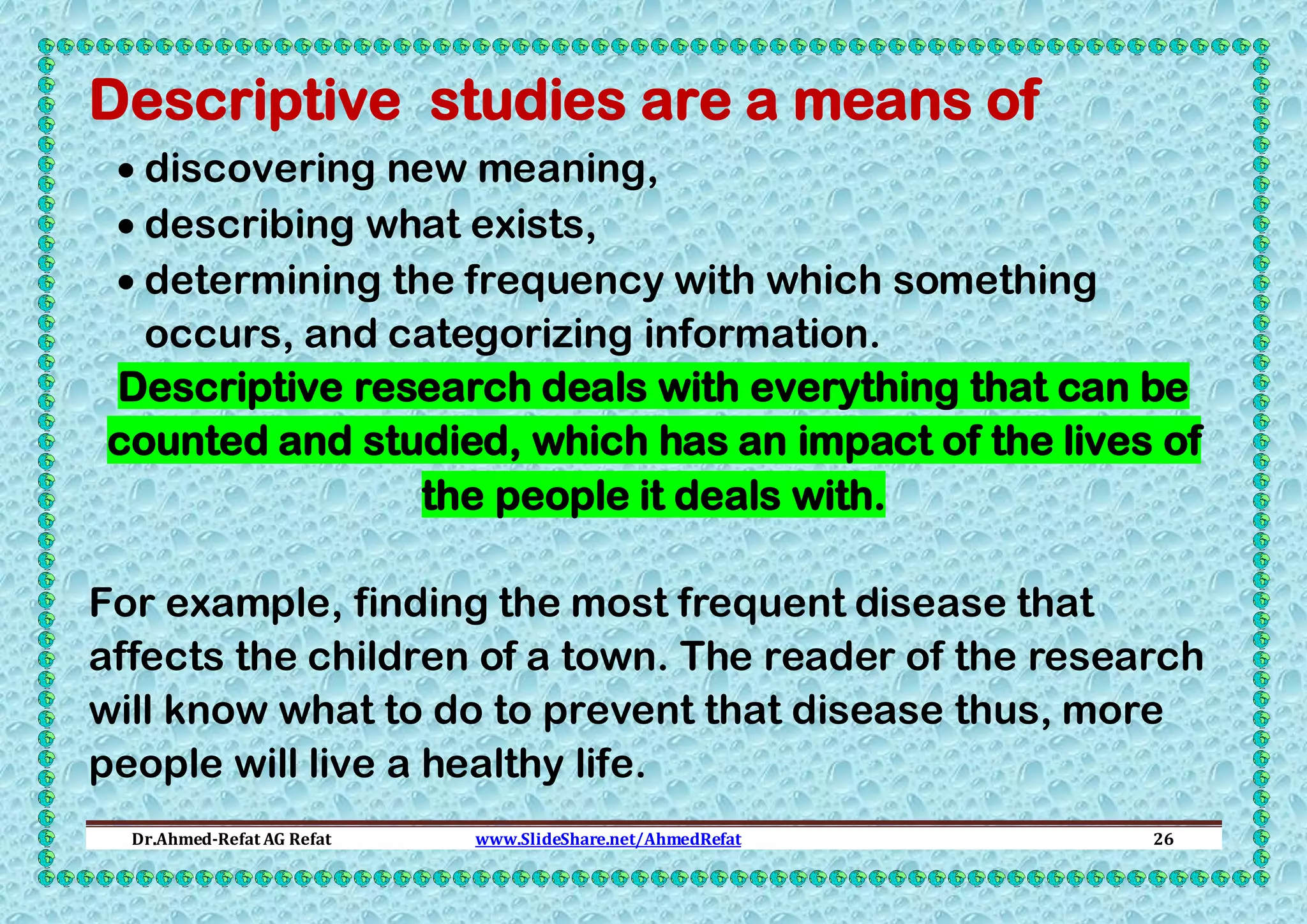 Descriptive studies are a means of
 discovering new meaning,
 describing what exists,
 determining the frequency with which something
occurs, and categorizing information.
Descriptive research deals with everything that can be
counted and studied, which has an impact of the lives of
the people it deals with.
For example, finding the most frequent disease that
affects the children of a town. The reader of the research
will know what to do to prevent that disease thus, more
people will live a healthy life.
Dr.Ahmed-Refat AG Refat

www.SlideShare.net/AhmedRefat

26

 