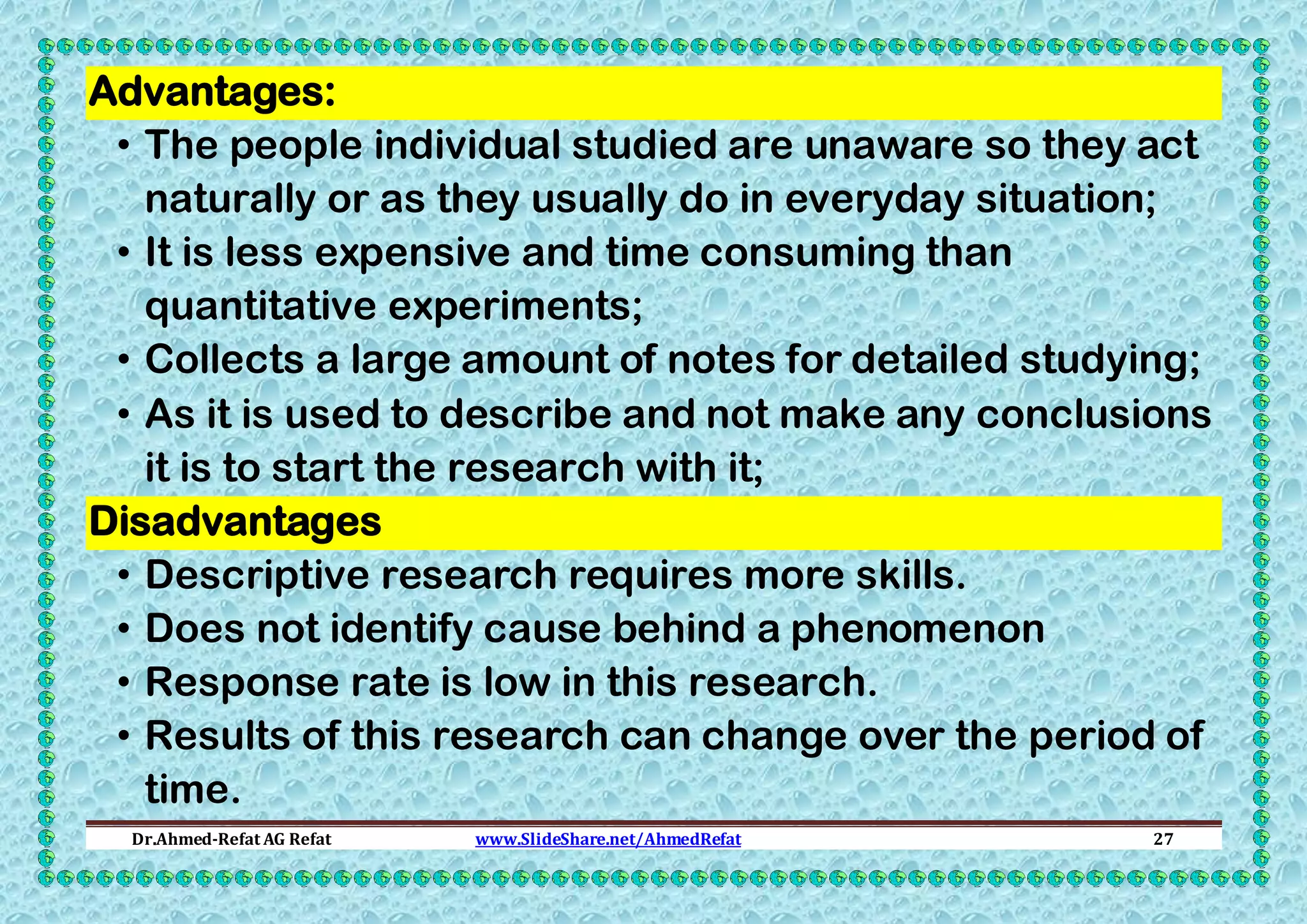 Advantages:
• The people individual studied are unaware so they act
naturally or as they usually do in everyday situation;
• It is less expensive and time consuming than
quantitative experiments;
• Collects a large amount of notes for detailed studying;
• As it is used to describe and not make any conclusions
it is to start the research with it;
Disadvantages
• Descriptive research requires more skills.
• Does not identify cause behind a phenomenon
• Response rate is low in this research.
• Results of this research can change over the period of
time.
Dr.Ahmed-Refat AG Refat

www.SlideShare.net/AhmedRefat

27

 
