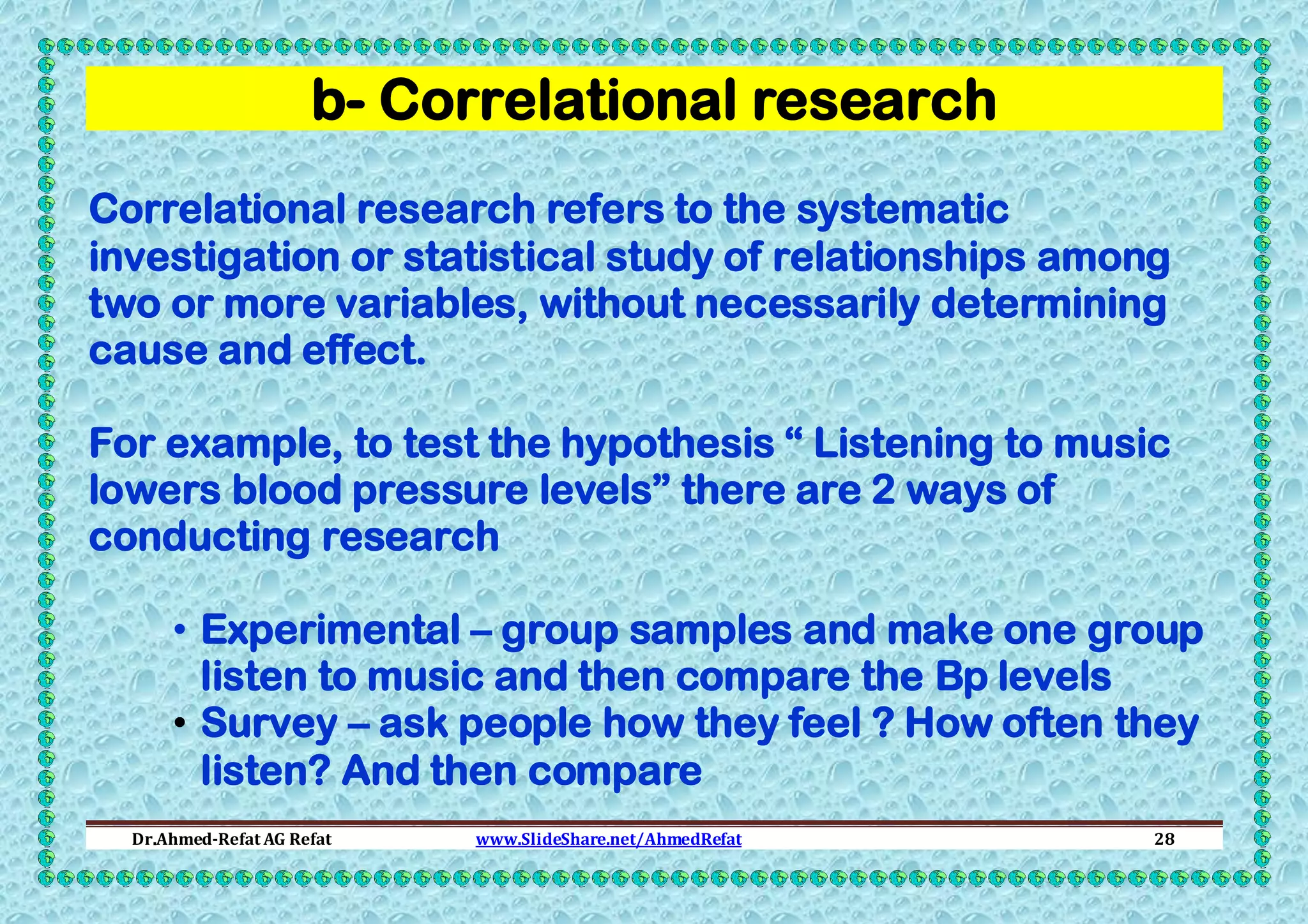 b- Correlational research
Correlational research refers to the systematic
investigation or statistical study of relationships among
two or more variables, without necessarily determining
cause and effect.
For example, to test the hypothesis “ Listening to music
lowers blood pressure levels” there are 2 ways of
conducting research
• Experimental – group samples and make one group
listen to music and then compare the Bp levels
• Survey – ask people how they feel ? How often they
listen? And then compare
Dr.Ahmed-Refat AG Refat

www.SlideShare.net/AhmedRefat

28

 