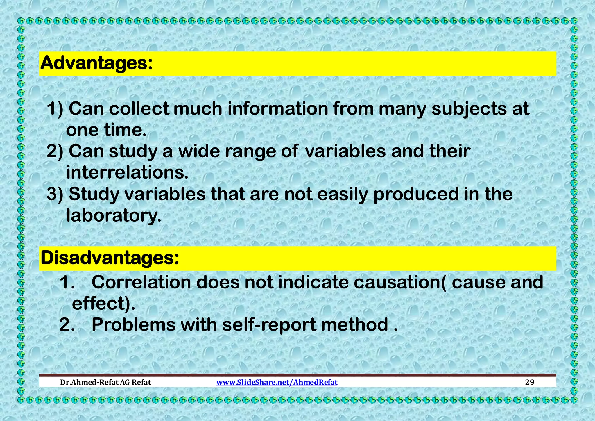 Advantages:
1) Can collect much information from many subjects at
one time.
2) Can study a wide range of variables and their
interrelations.
3) Study variables that are not easily produced in the
laboratory.
Disadvantages:
1. Correlation does not indicate causation( cause and
effect).
2. Problems with self-report method .
Dr.Ahmed-Refat AG Refat

www.SlideShare.net/AhmedRefat

29

 