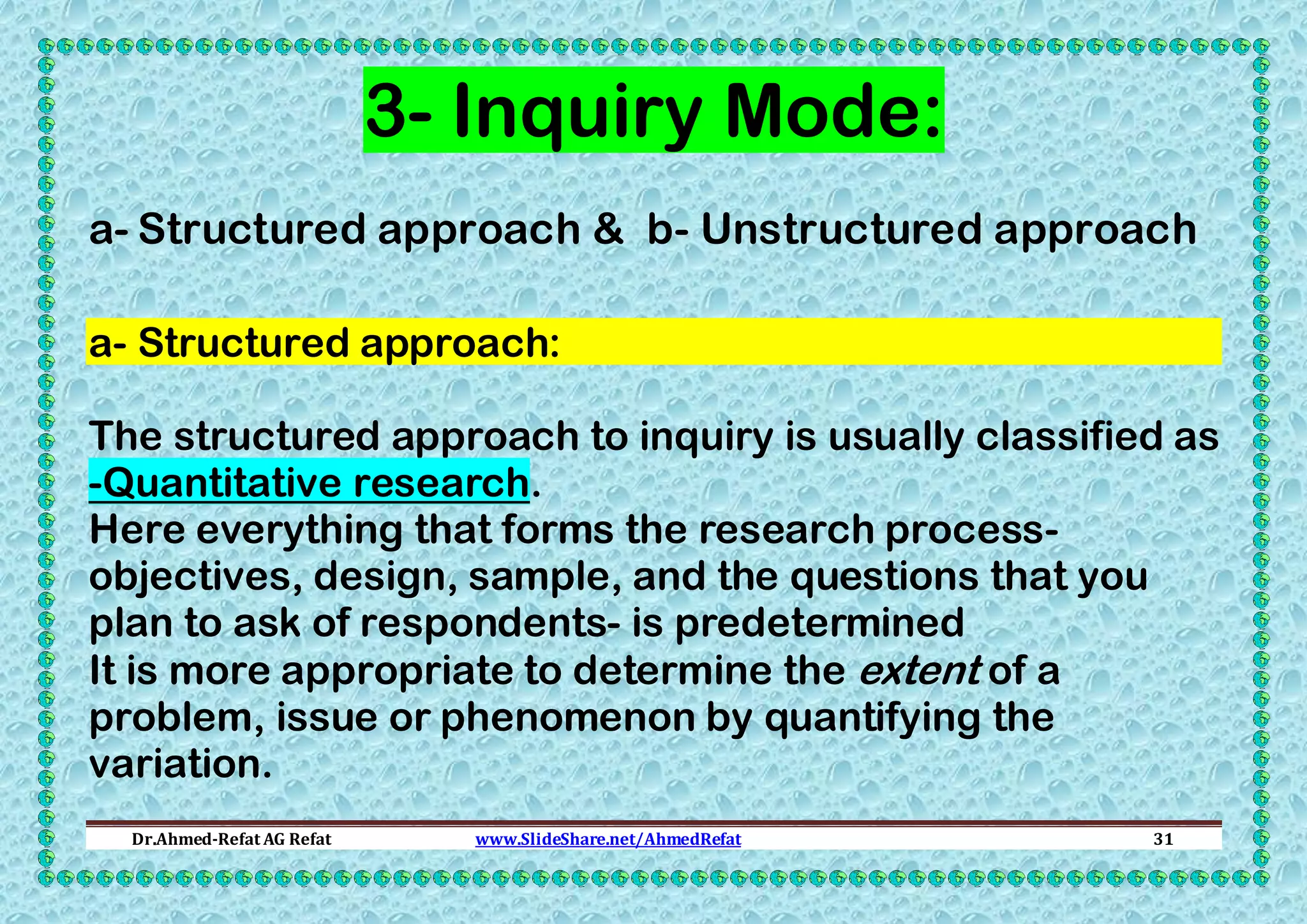 3- Inquiry Mode:
a- Structured approach & b- Unstructured approach
a- Structured approach:
The structured approach to inquiry is usually classified as
-Quantitative research.
Here everything that forms the research processobjectives, design, sample, and the questions that you
plan to ask of respondents- is predetermined
It is more appropriate to determine the extent of a
problem, issue or phenomenon by quantifying the
variation.
Dr.Ahmed-Refat AG Refat

www.SlideShare.net/AhmedRefat

31

 