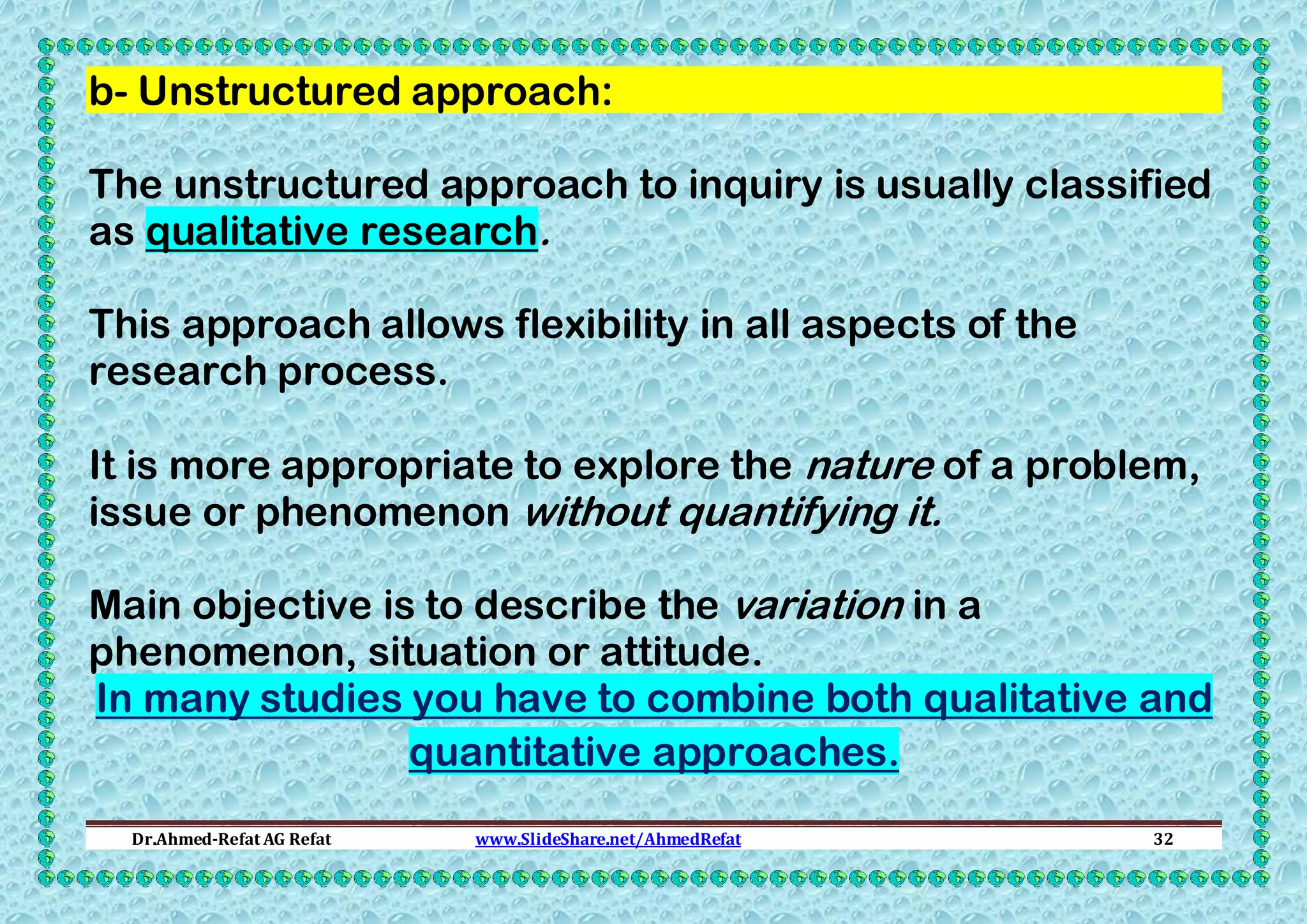 b- Unstructured approach:
The unstructured approach to inquiry is usually classified
as qualitative research.
This approach allows flexibility in all aspects of the
research process.
It is more appropriate to explore the nature of a problem,
issue or phenomenon without quantifying it.
Main objective is to describe the variation in a
phenomenon, situation or attitude.
In many studies you have to combine both qualitative and
quantitative approaches.
Dr.Ahmed-Refat AG Refat

www.SlideShare.net/AhmedRefat

32

 