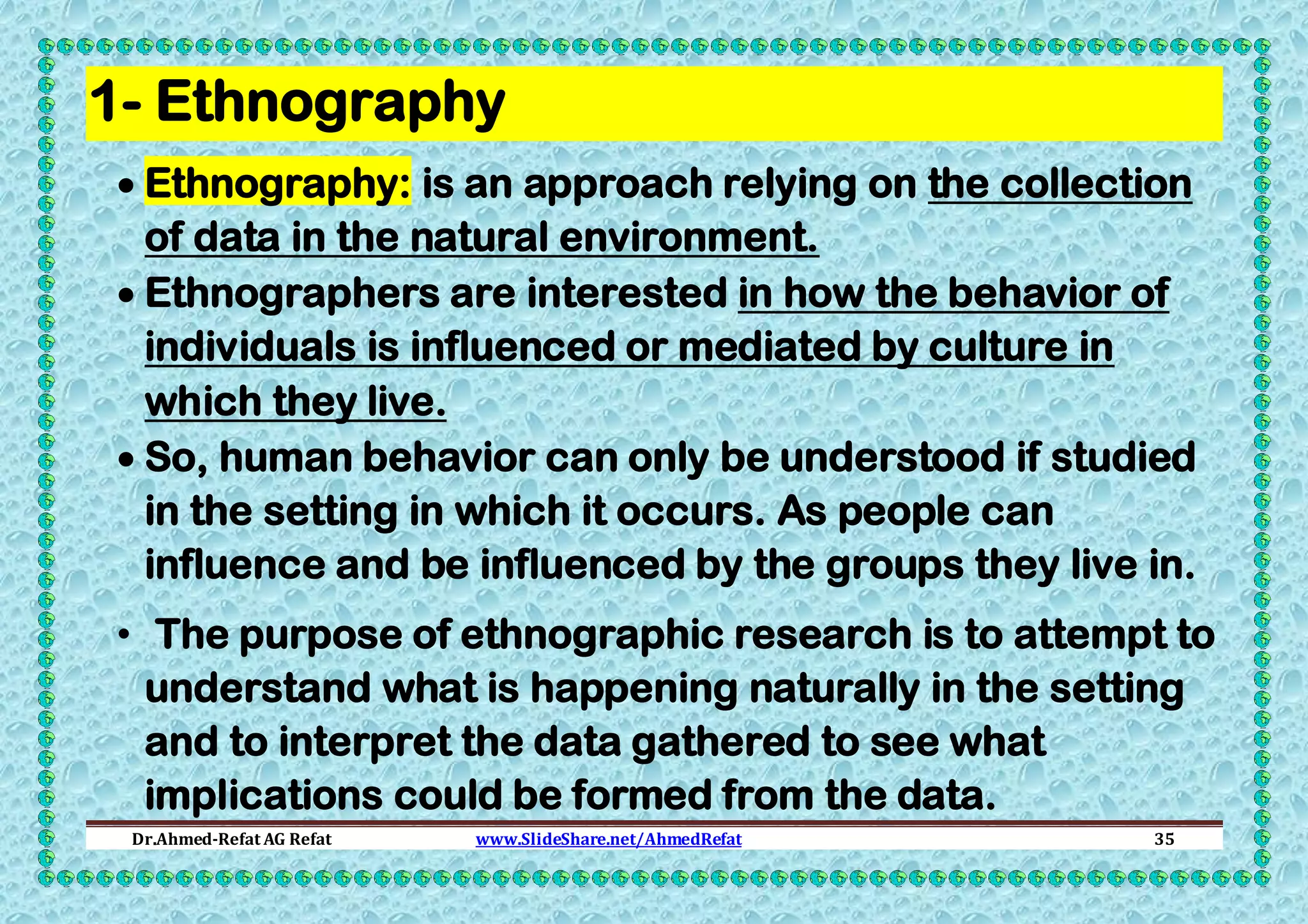 1- Ethnography
 Ethnography: is an approach relying on the collection
of data in the natural environment.
 Ethnographers are interested in how the behavior of
individuals is influenced or mediated by culture in
which they live.
 So, human behavior can only be understood if studied
in the setting in which it occurs. As people can
influence and be influenced by the groups they live in.
• The purpose of ethnographic research is to attempt to
understand what is happening naturally in the setting
and to interpret the data gathered to see what
implications could be formed from the data.
Dr.Ahmed-Refat AG Refat

www.SlideShare.net/AhmedRefat

35

 