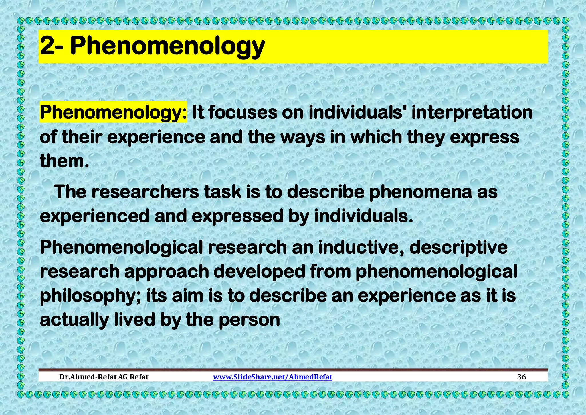 2- Phenomenology
Phenomenology: It focuses on individuals' interpretation
of their experience and the ways in which they express
them.
The researchers task is to describe phenomena as
experienced and expressed by individuals.
Phenomenological research an inductive, descriptive
research approach developed from phenomenological
philosophy; its aim is to describe an experience as it is
actually lived by the person
Dr.Ahmed-Refat AG Refat

www.SlideShare.net/AhmedRefat

36

 