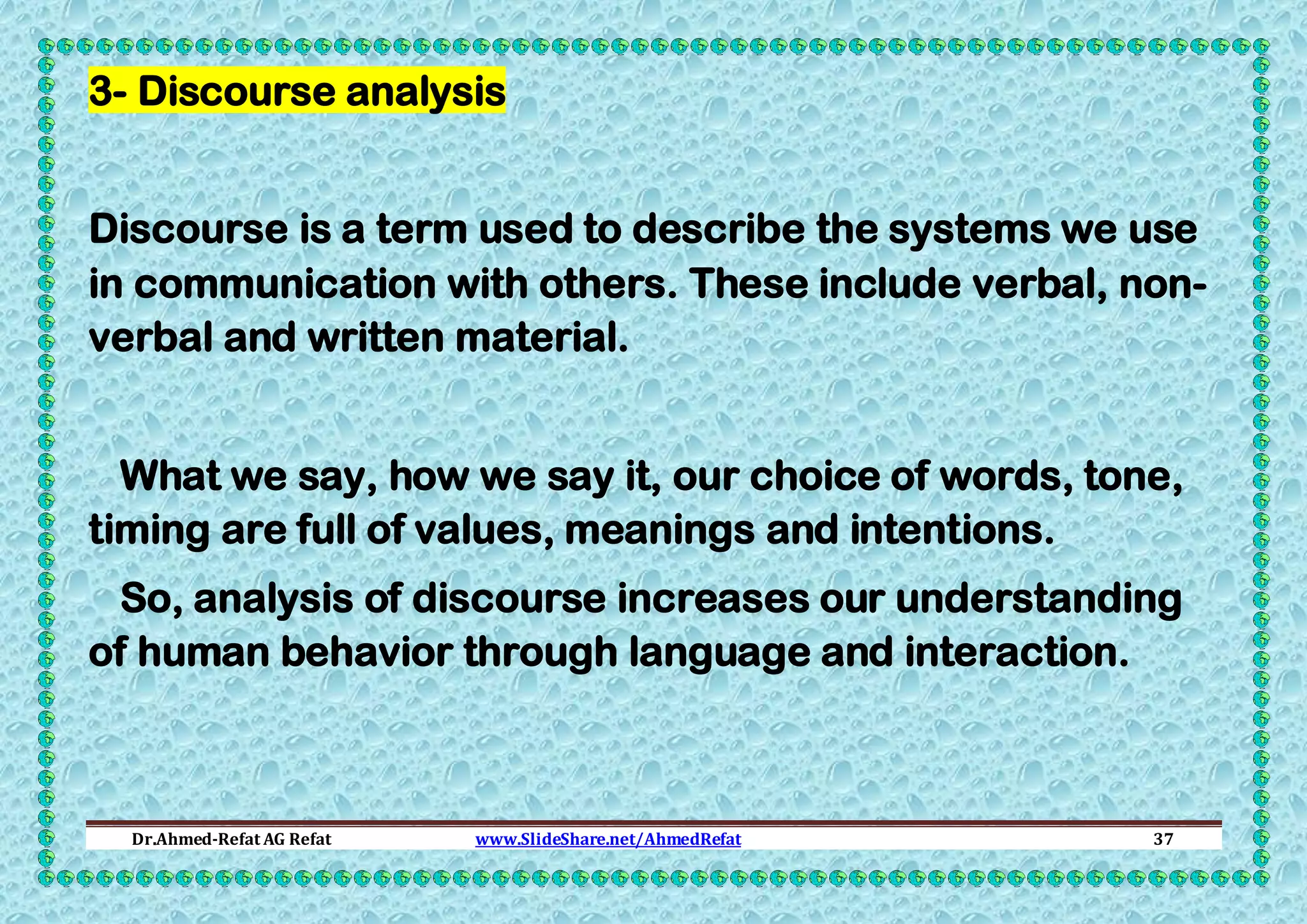 3- Discourse analysis
Discourse is a term used to describe the systems we use
in communication with others. These include verbal, nonverbal and written material.
What we say, how we say it, our choice of words, tone,
timing are full of values, meanings and intentions.
So, analysis of discourse increases our understanding
of human behavior through language and interaction.

Dr.Ahmed-Refat AG Refat

www.SlideShare.net/AhmedRefat

37

 