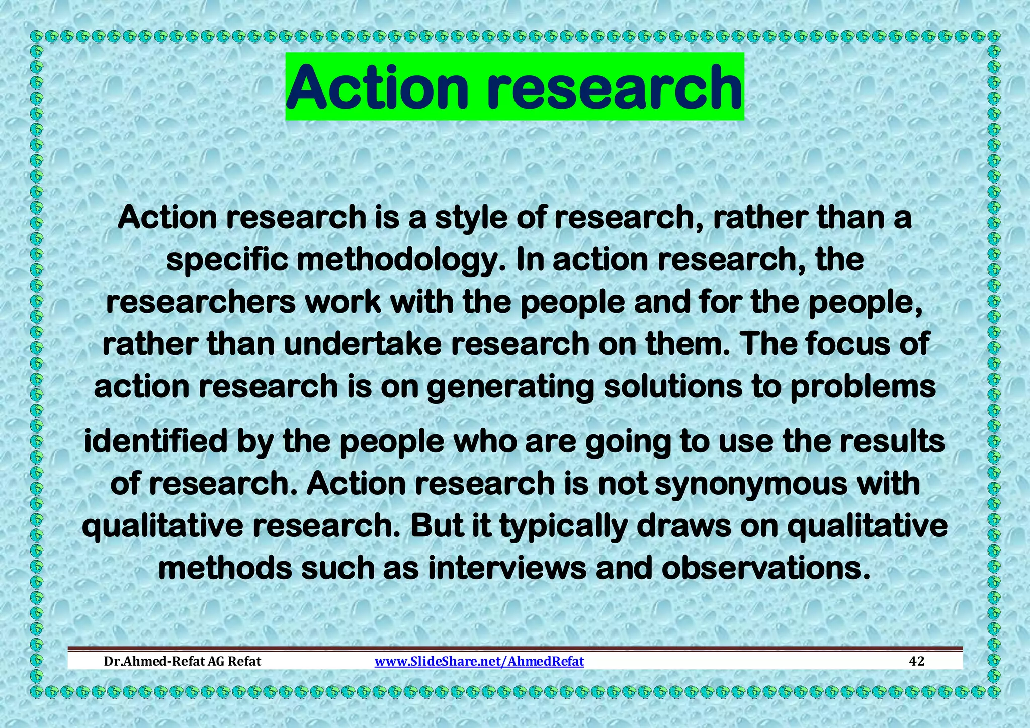 Action research
Action research is a style of research, rather than a
specific methodology. In action research, the
researchers work with the people and for the people,
rather than undertake research on them. The focus of
action research is on generating solutions to problems
identified by the people who are going to use the results
of research. Action research is not synonymous with
qualitative research. But it typically draws on qualitative
methods such as interviews and observations.
Dr.Ahmed-Refat AG Refat

www.SlideShare.net/AhmedRefat

42

 