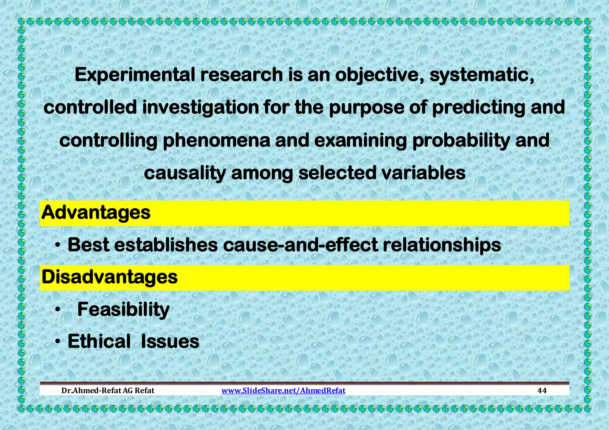 Experimental research is an objective, systematic,
controlled investigation for the purpose of predicting and
controlling phenomena and examining probability and
causality among selected variables
Advantages
• Best establishes cause-and-effect relationships
Disadvantages
• Feasibility
• Ethical Issues
Dr.Ahmed-Refat AG Refat

www.SlideShare.net/AhmedRefat

44

 