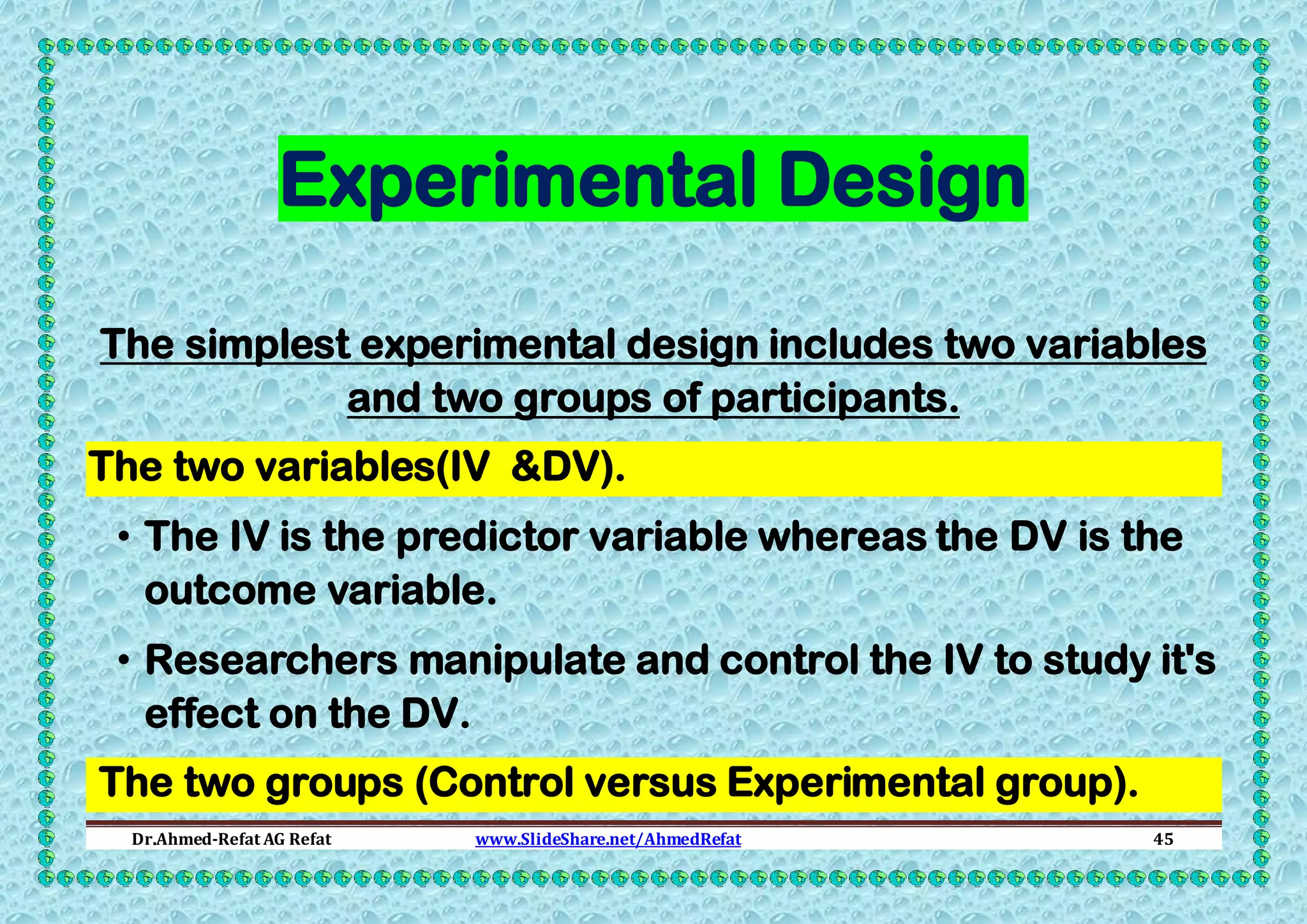 Experimental Design
The simplest experimental design includes two variables
and two groups of participants.
The two variables(IV &DV).
• The IV is the predictor variable whereas the DV is the
outcome variable.
• Researchers manipulate and control the IV to study it's
effect on the DV.
The two groups (Control versus Experimental group).
Dr.Ahmed-Refat AG Refat

www.SlideShare.net/AhmedRefat

45

 
