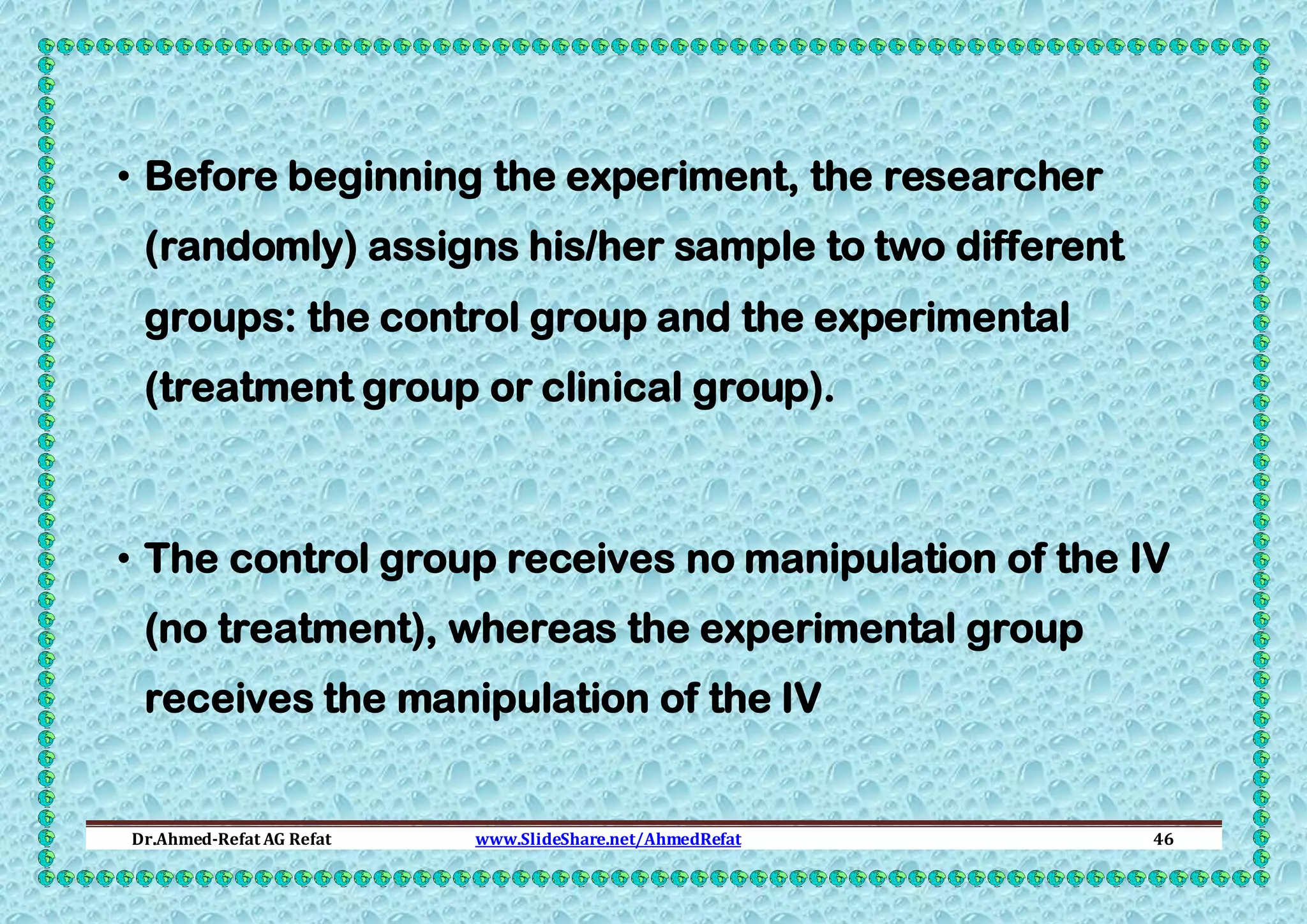 • Before beginning the experiment, the researcher
(randomly) assigns his/her sample to two different
groups: the control group and the experimental
(treatment group or clinical group).

• The control group receives no manipulation of the IV
(no treatment), whereas the experimental group
receives the manipulation of the IV

Dr.Ahmed-Refat AG Refat

www.SlideShare.net/AhmedRefat

46

 