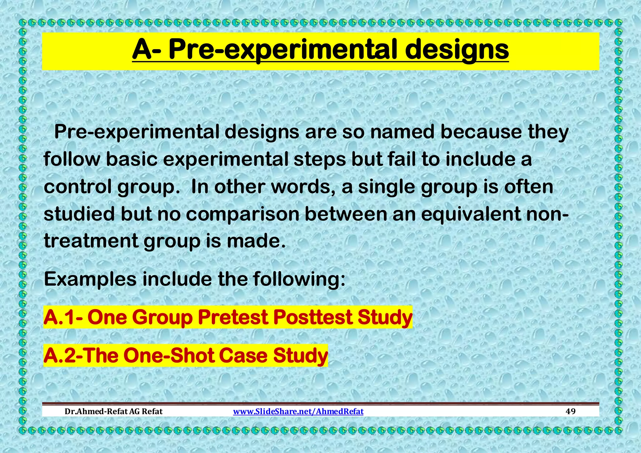 A- Pre-experimental designs
Pre-experimental designs are so named because they
follow basic experimental steps but fail to include a
control group. In other words, a single group is often
studied but no comparison between an equivalent nontreatment group is made.
Examples include the following:
A.1- One Group Pretest Posttest Study
A.2-The One-Shot Case Study
Dr.Ahmed-Refat AG Refat

www.SlideShare.net/AhmedRefat

49

 