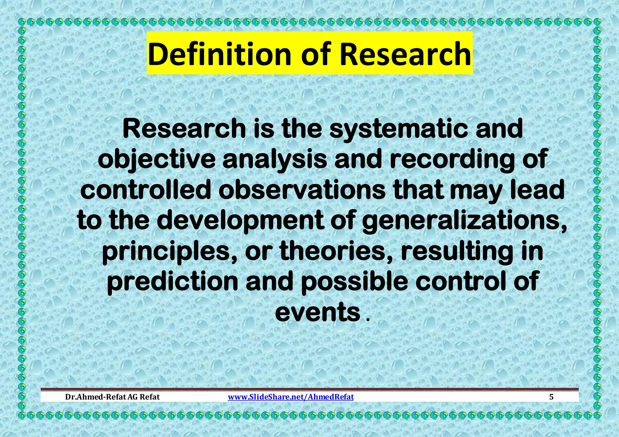 Definition of Research
Research is the systematic and
objective analysis and recording of
controlled observations that may lead
to the development of generalizations,
principles, or theories, resulting in
prediction and possible control of
events .
Dr.Ahmed-Refat AG Refat

www.SlideShare.net/AhmedRefat

5

 