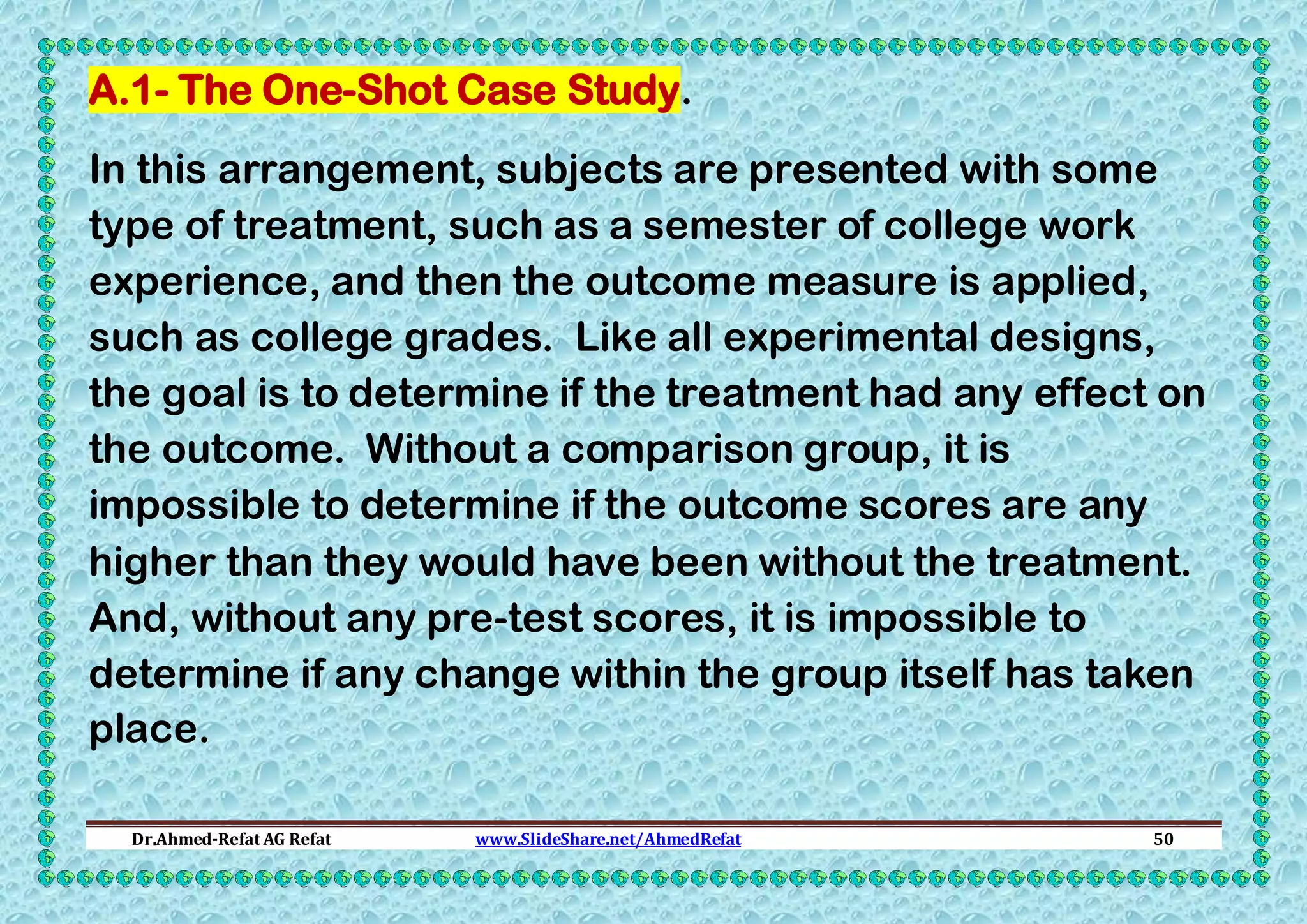 A.1- The One-Shot Case Study.
In this arrangement, subjects are presented with some
type of treatment, such as a semester of college work
experience, and then the outcome measure is applied,
such as college grades. Like all experimental designs,
the goal is to determine if the treatment had any effect on
the outcome. Without a comparison group, it is
impossible to determine if the outcome scores are any
higher than they would have been without the treatment.
And, without any pre-test scores, it is impossible to
determine if any change within the group itself has taken
place.
Dr.Ahmed-Refat AG Refat

www.SlideShare.net/AhmedRefat

50

 