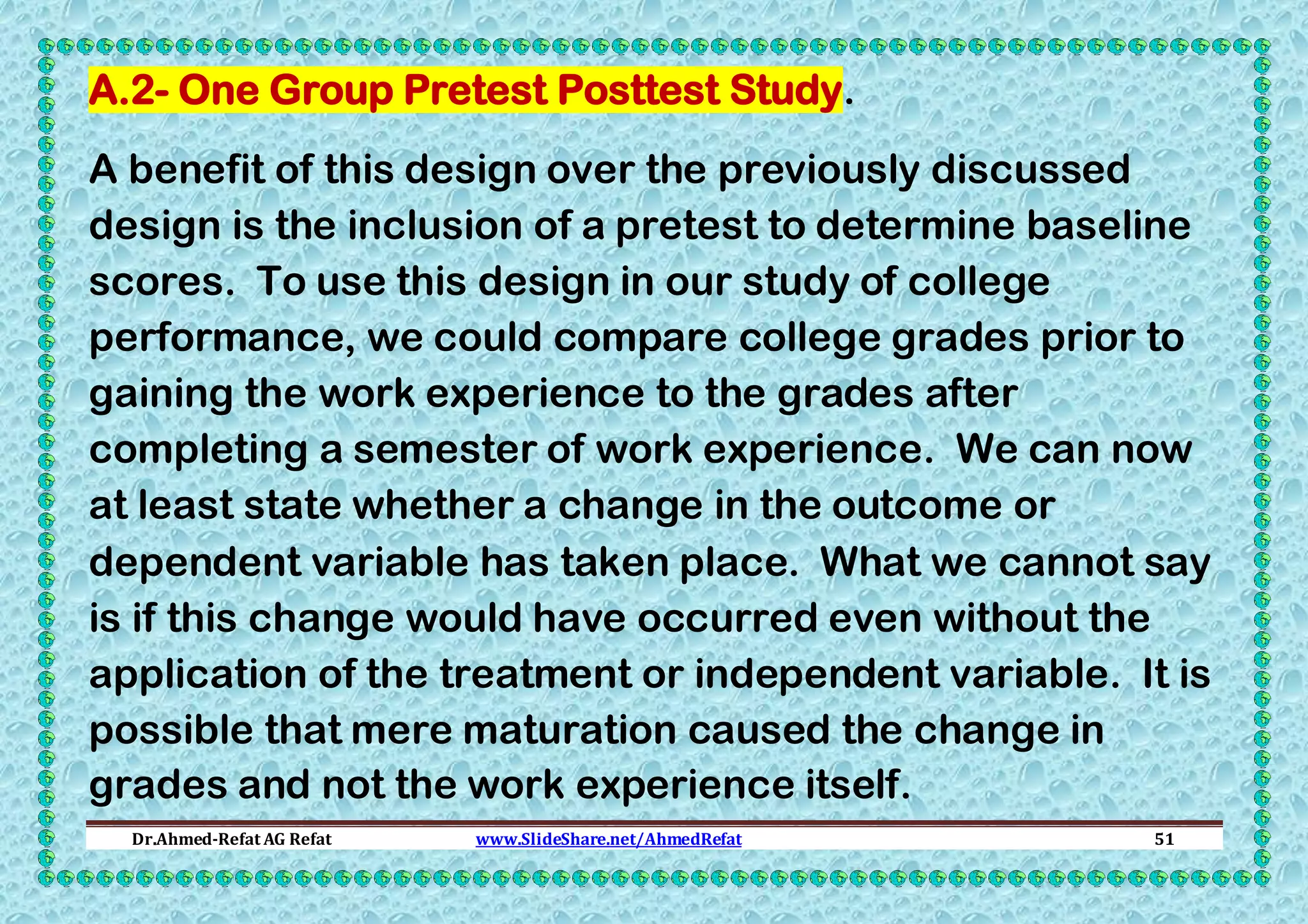 A.2- One Group Pretest Posttest Study.
A benefit of this design over the previously discussed
design is the inclusion of a pretest to determine baseline
scores. To use this design in our study of college
performance, we could compare college grades prior to
gaining the work experience to the grades after
completing a semester of work experience. We can now
at least state whether a change in the outcome or
dependent variable has taken place. What we cannot say
is if this change would have occurred even without the
application of the treatment or independent variable. It is
possible that mere maturation caused the change in
grades and not the work experience itself.
Dr.Ahmed-Refat AG Refat

www.SlideShare.net/AhmedRefat

51

 