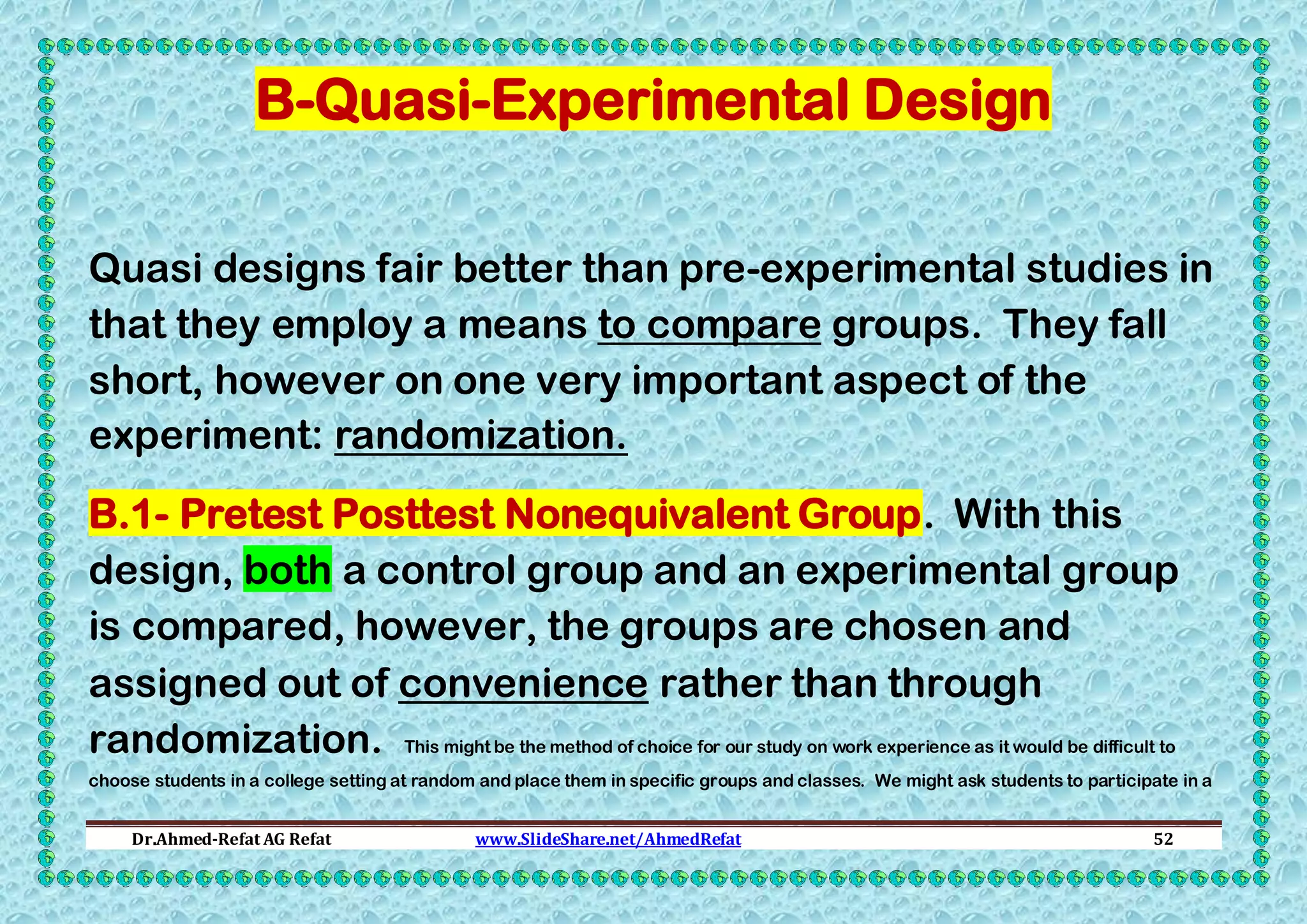 B-Quasi-Experimental Design
Quasi designs fair better than pre-experimental studies in
that they employ a means to compare groups. They fall
short, however on one very important aspect of the
experiment: randomization.
B.1- Pretest Posttest Nonequivalent Group. With this
design, both a control group and an experimental group
is compared, however, the groups are chosen and
assigned out of convenience rather than through
randomization. This might be the method of choice for our study on work experience as it would be difficult to
choose students in a college setting at random and place them in specific groups and classes. We might ask students to participate in a
Dr.Ahmed-Refat AG Refat

www.SlideShare.net/AhmedRefat

52

 