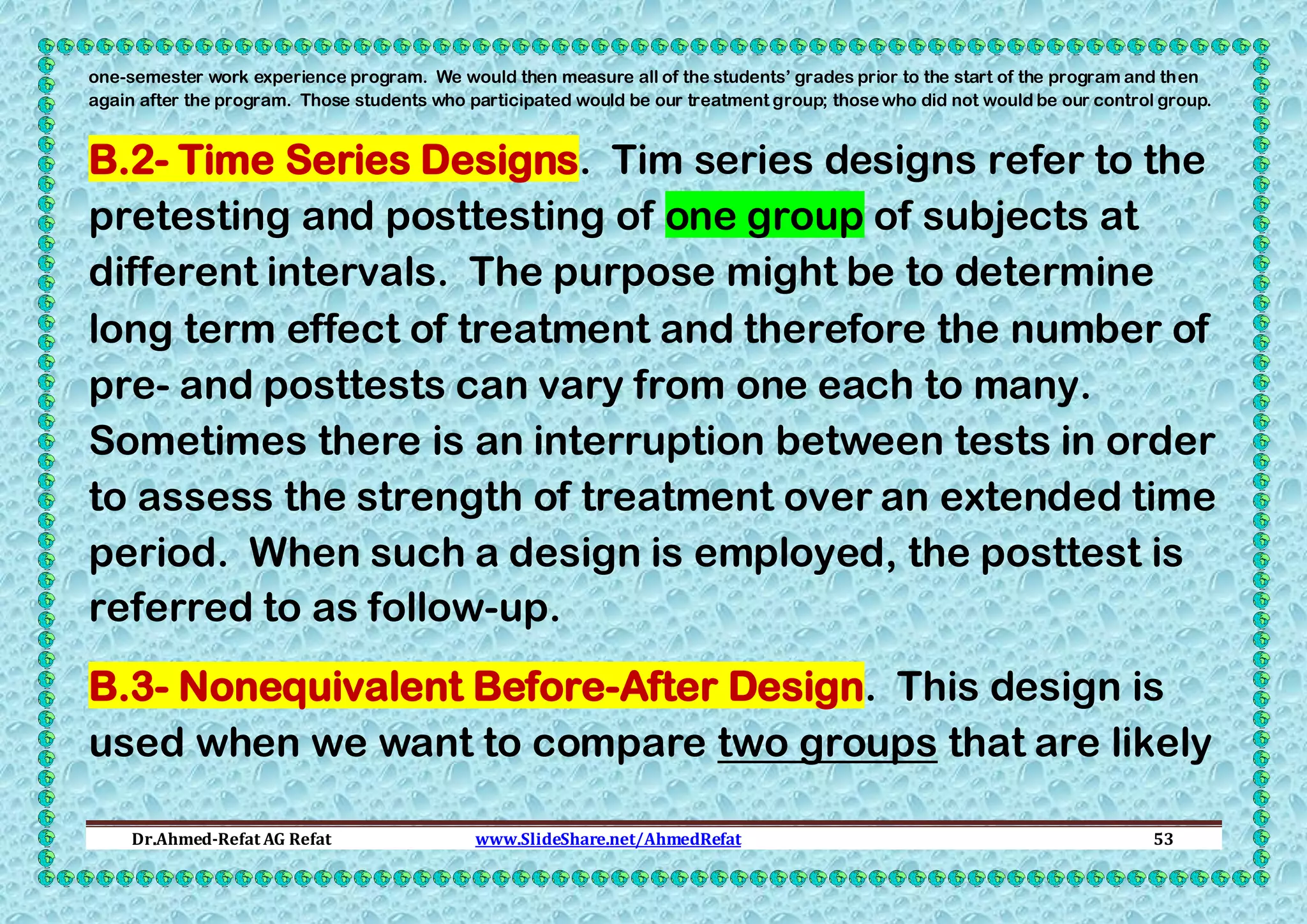 one-semester work experience program. We would then measure all of the students’ grades prior to the start of the program and then
again after the program. Those students who participated would be our treatment group; those who did not would be our control group.

B.2- Time Series Designs. Tim series designs refer to the
pretesting and posttesting of one group of subjects at
different intervals. The purpose might be to determine
long term effect of treatment and therefore the number of
pre- and posttests can vary from one each to many.
Sometimes there is an interruption between tests in order
to assess the strength of treatment over an extended time
period. When such a design is employed, the posttest is
referred to as follow-up.
B.3- Nonequivalent Before-After Design. This design is
used when we want to compare two groups that are likely
Dr.Ahmed-Refat AG Refat

www.SlideShare.net/AhmedRefat

53

 