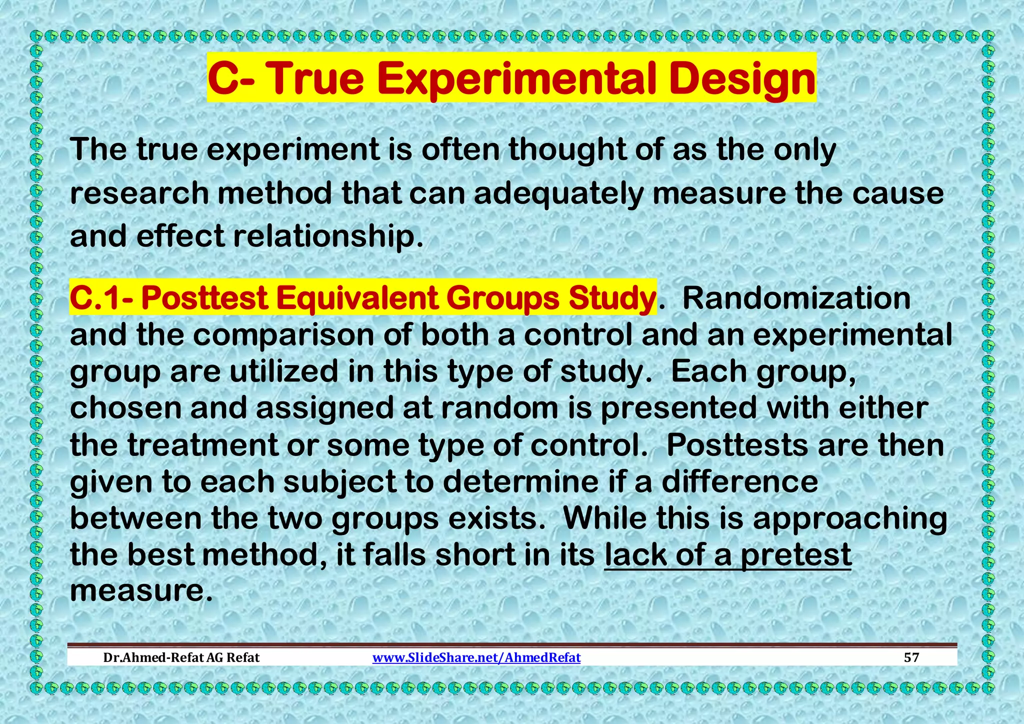 C- True Experimental Design
The true experiment is often thought of as the only
research method that can adequately measure the cause
and effect relationship.
C.1- Posttest Equivalent Groups Study. Randomization
and the comparison of both a control and an experimental
group are utilized in this type of study. Each group,
chosen and assigned at random is presented with either
the treatment or some type of control. Posttests are then
given to each subject to determine if a difference
between the two groups exists. While this is approaching
the best method, it falls short in its lack of a pretest
measure.
Dr.Ahmed-Refat AG Refat

www.SlideShare.net/AhmedRefat

57

 
